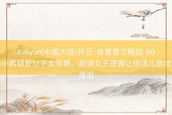 Kaiyun(中国大陆)开云·体育官方网站 50岁李小冉锁骨以下太惊艳,跑调女王逆袭让徐洁儿就地落泪