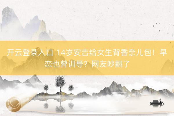 开云登录入口 14岁安吉给女生背香奈儿包！早恋也曾训导？网友吵翻了