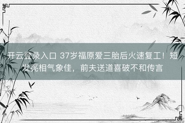 开云登录入口 37岁福原爱三胎后火速复工！短发亮相气象佳，前夫送道喜破不和传言