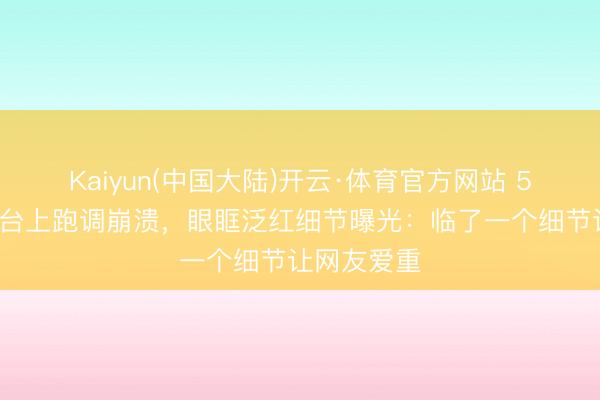 Kaiyun(中国大陆)开云·体育官方网站 50岁李小冉台上跑调崩溃,眼眶泛红细节曝光:临了一个细节让网友爱重