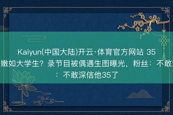 Kaiyun(中国大陆)开云·体育官方网站 35岁鹿晗皮肤嫩如大学生？录节目被偶遇生图曝光，粉丝：不敢深信他35了