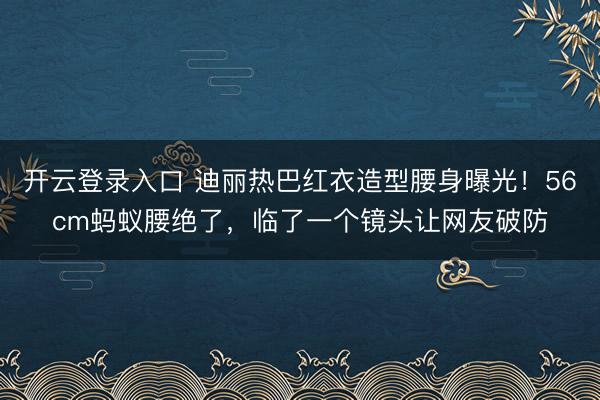 开云登录入口 迪丽热巴红衣造型腰身曝光！56cm蚂蚁腰绝了，临了一个镜头让网友破防