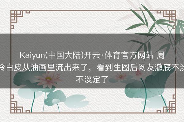Kaiyun(中国大陆)开云·体育官方网站 周也的冷白皮从油画里流出来了，看到生图后网友澈底不淡定了