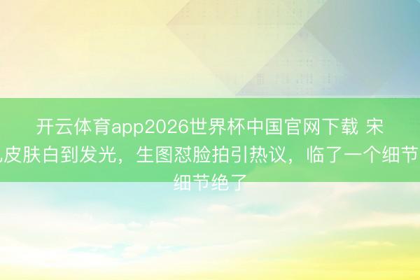 开云体育app2026世界杯中国官网下载 宋祖儿皮肤白到发光，生图怼脸拍引热议，临了一个细节绝了