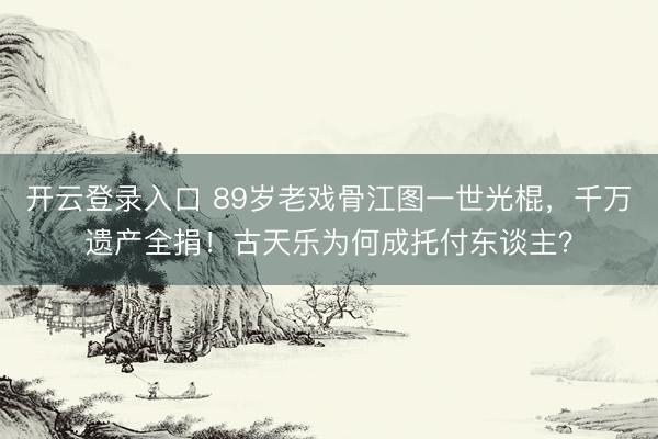 开云登录入口 89岁老戏骨江图一世光棍，千万遗产全捐！古天乐为何成托付东谈主？
