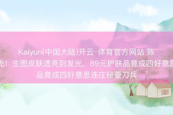 Kaiyun(中国大陆)开云·体育官方网站 陈王人灵近照曝光！生图皮肤透亮到发光，89元护肤品竟成四好意思连庄秘要刀兵