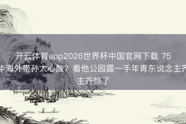 开云体育app2026世界杯中国官网下载 75岁元华海外带孙太心酸？看他公园露一手年青东说念主齐惊了