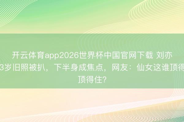 开云体育app2026世界杯中国官网下载 刘亦菲13岁旧照被扒，下半身成焦点，网友：仙女这谁顶得住？
