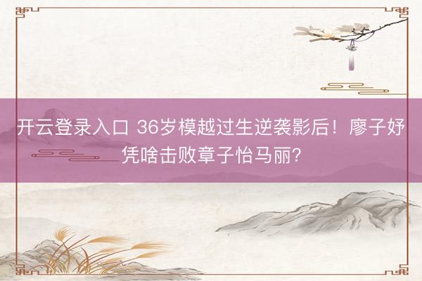 开云登录入口 36岁模越过生逆袭影后！廖子妤凭啥击败章子怡马丽？