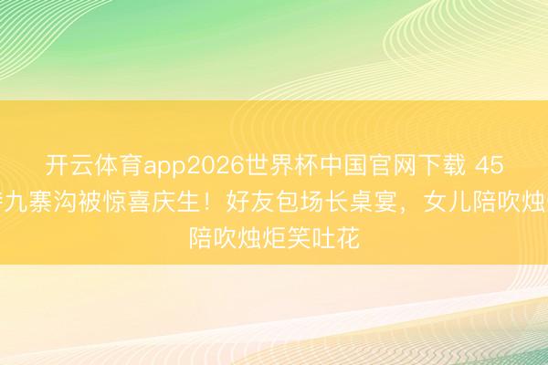 开云体育app2026世界杯中国官网下载 45岁汪诗诗九寨沟被惊喜庆生！好友包场长桌宴，女儿陪吹烛炬笑吐花