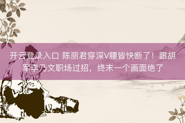 开云登录入口 陈丽君穿深V腰皆快断了！跟胡军李乃文职场过招，终末一个画面绝了