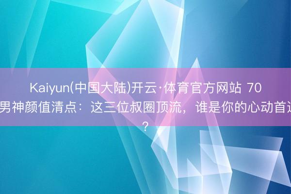 Kaiyun(中国大陆)开云·体育官方网站 70后男神颜值清点：这三位叔圈顶流，谁是你的心动首选？
