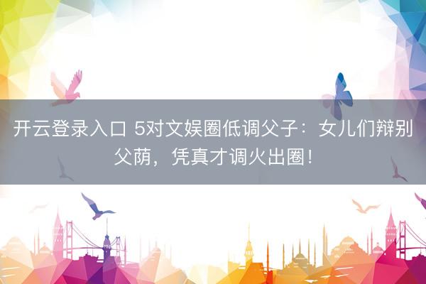 开云登录入口 5对文娱圈低调父子：女儿们辩别父荫，凭真才调火出圈！