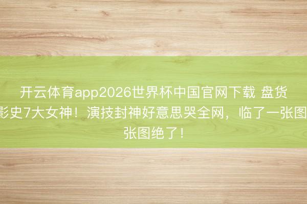 开云体育app2026世界杯中国官网下载 盘货日本影史7大女神！演技封神好意思哭全网，临了一张图绝了！