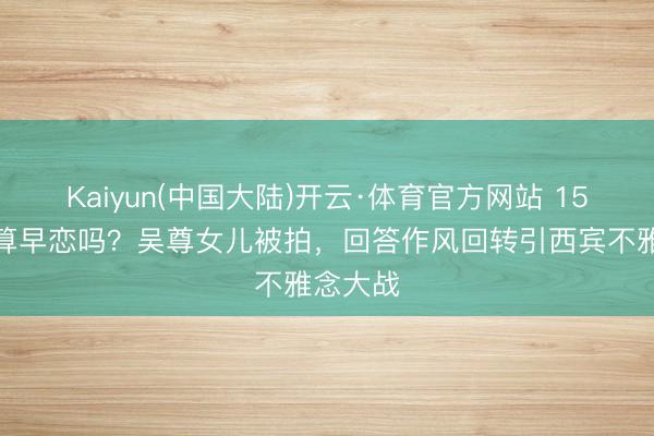 Kaiyun(中国大陆)开云·体育官方网站 15岁恋爱算早恋吗？吴尊女儿被拍，回答作风回转引西宾不雅念大战
