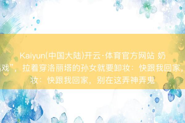 Kaiyun(中国大陆)开云·体育官方网站 奶奶误把漫展当“唱戏”，拉着穿洛丽塔的孙女就要卸妆：快跟我回家，别在这弄神弄鬼