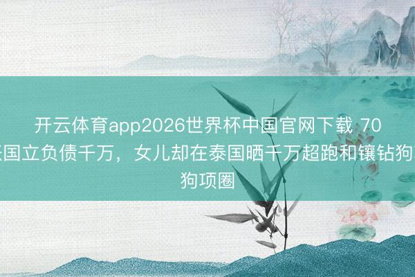 开云体育app2026世界杯中国官网下载 70岁张国立负债千万，女儿却在泰国晒千万超跑和镶钻狗项圈