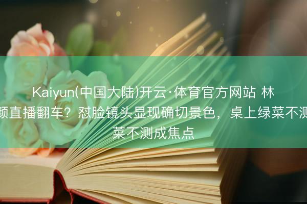 Kaiyun(中国大陆)开云·体育官方网站 林志玲素颜直播翻