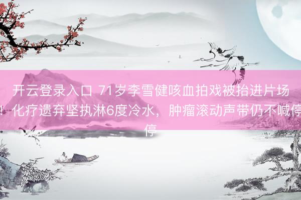 开云登录入口 71岁李雪健咳血拍戏被抬进片场！化疗遗弃坚执淋6度冷水，肿瘤滚动声带仍不喊停