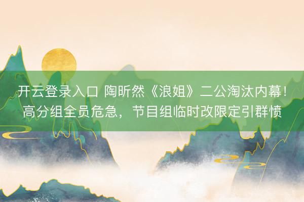 开云登录入口 陶昕然《浪姐》二公淘汰内幕！高分组全员危急，节目组临时改限定引群愤
