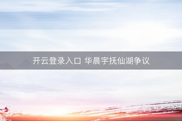 开云登录入口 华晨宇抚仙湖争议