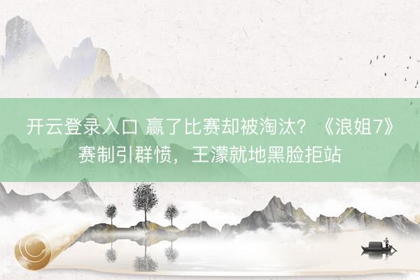 开云登录入口 赢了比赛却被淘汰？《浪姐7》赛制引群愤，王濛就地黑脸拒站