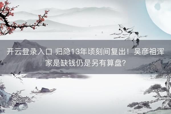 开云登录入口 归隐13年顷刻间复出!吴彦祖浑家是缺钱仍是另有算盘?