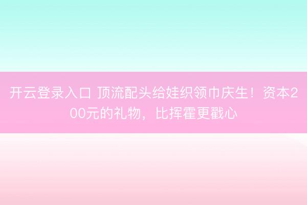 开云登录入口 顶流配头给娃织领巾庆生!资本200元的礼物,比挥霍更戳心