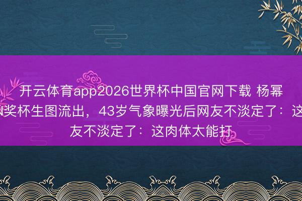 开云体育app2026世界杯中国官网下载 杨幂三捧QUEEN奖杯生图流出，43岁气象曝光后网友不淡定了：这肉体太能打
