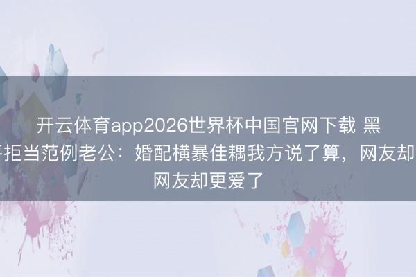 开云体育app2026世界杯中国官网下载 黑泽良平拒当范例老公：婚配横暴佳耦我方说了算，网友却更爱了