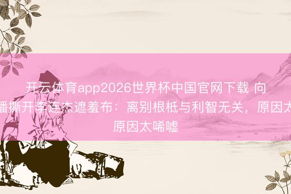 开云体育app2026世界杯中国官网下载 向太直播撕开李连杰遮羞布：离别根柢与利智无关，原因太唏嘘