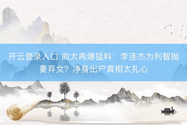 开云登录入口 向太再爆猛料:李连杰为利智抛妻弃女?净身出户真相太扎心