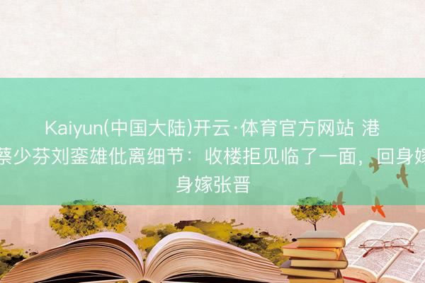 Kaiyun(中国大陆)开云·体育官方网站 港媒曝蔡少芬刘銮雄仳离细节：收楼拒见临了一面，回身嫁张晋