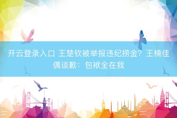 开云登录入口 王楚钦被举报违纪捞金？王楠佳偶谈歉：包袱全在我
