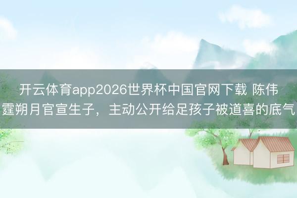 开云体育app2026世界杯中国官网下载 陈伟霆朔月官宣生子，主动公开给足孩子被道喜的底气