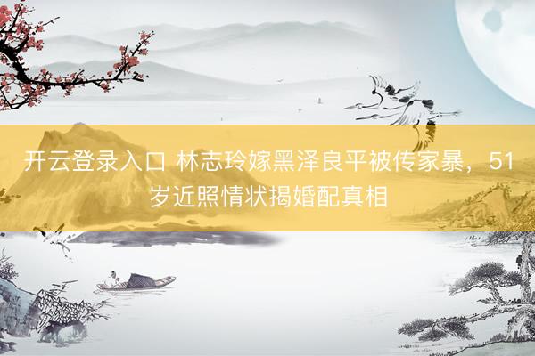 开云登录入口 林志玲嫁黑泽良平被传家暴，51岁近照情状揭婚配真相