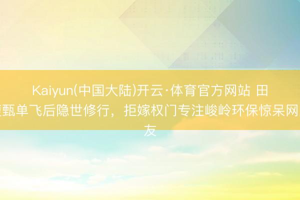 Kaiyun(中国大陆)开云·体育官方网站 田馥甄单飞后隐世修行，拒嫁权门专注峻岭环保惊呆网友
