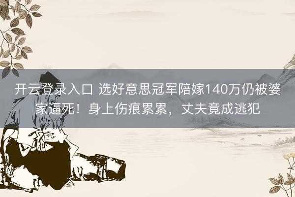 开云登录入口 选好意思冠军陪嫁140万仍被婆家逼死!身上伤痕累累,丈夫竟成逃犯