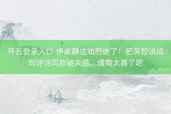 开云登录入口 伊能静这劝慰绝了！把哭腔说成刘诗诗同款破灭感，情商太高了吧
