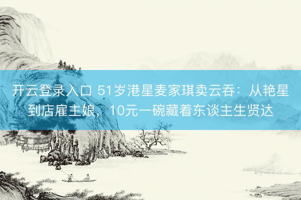 开云登录入口 51岁港星麦家琪卖云吞：从艳星到店雇主娘，10元一碗藏着东谈主生贤达