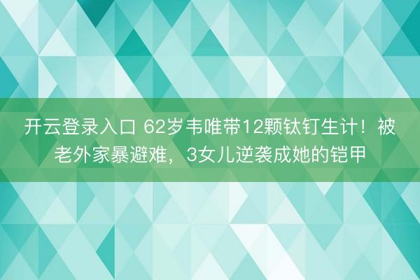 开云登录入口 62岁韦唯带12颗钛钉生计！被老外家暴避难，3女儿逆袭成她的铠甲