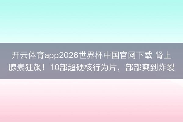 开云体育app2026世界杯中国官网下载 肾上腺素狂飙！10部超硬核行为片，部部爽到炸裂