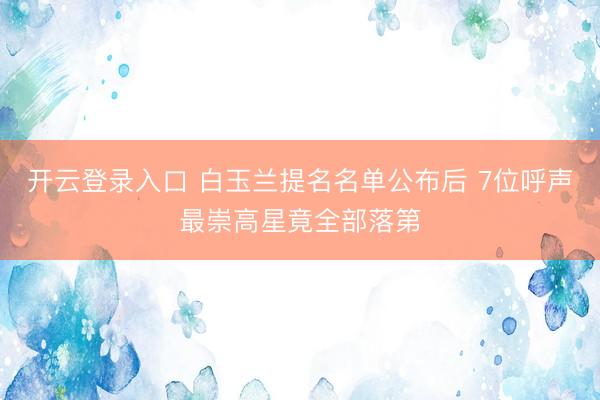 开云登录入口 白玉兰提名名单公布后 7位呼声最崇高星竟全部落第