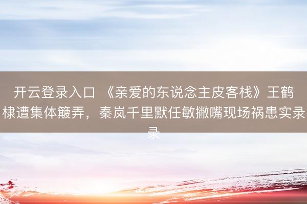 开云登录入口 《亲爱的东说念主皮客栈》王鹤棣遭集体簸弄，秦岚千里默任敏撇嘴现场祸患实录