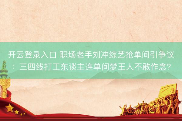 开云登录入口 职场老手刘冲综艺抢单间引争议：三四线打工东谈主连单间梦王人不敢作念？