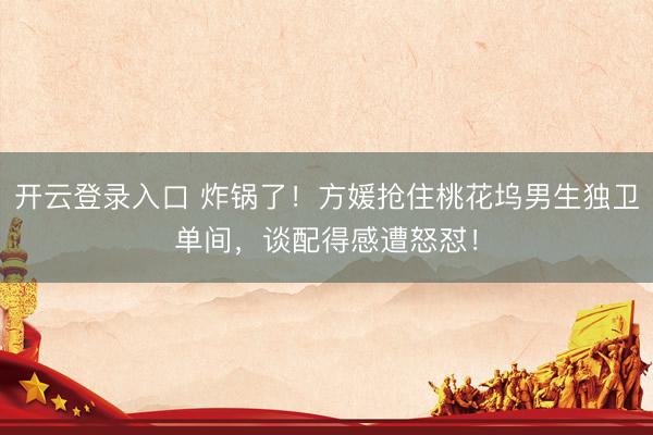 开云登录入口 炸锅了！方媛抢住桃花坞男生独卫单间，谈配得感遭怒怼！