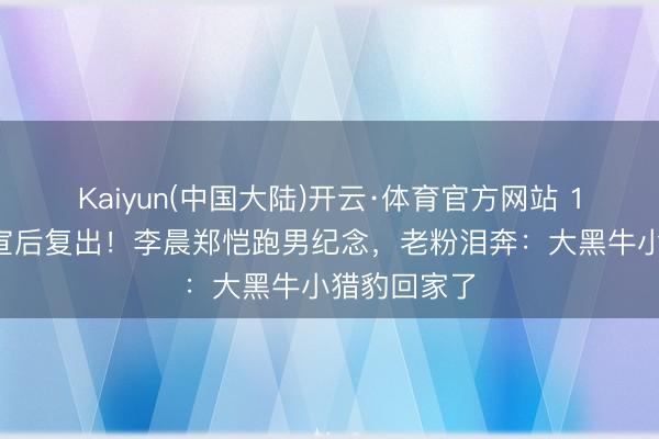 Kaiyun(中国大陆)开云·体育官方网站 12年头次停宣后复出！李晨郑恺跑男纪念，老粉泪奔：大黑牛小猎豹回家了