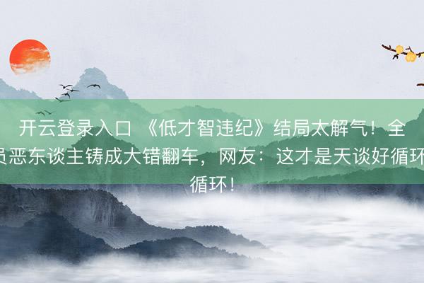 开云登录入口 《低才智违纪》结局太解气！全员恶东谈主铸成大错翻车，网友：这才是天谈好循环！