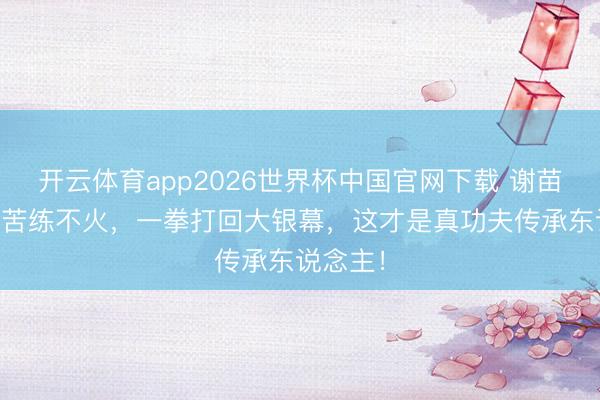 开云体育app2026世界杯中国官网下载 谢苗:32年苦练不火,一拳打回大银幕,这才是真功夫传承东说念主!