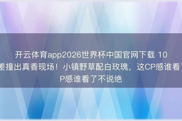 开云体育app2026世界杯中国官网下载 10cm身高差撞出真香现场！小镇野草配白玫瑰，这CP感谁看了不说绝